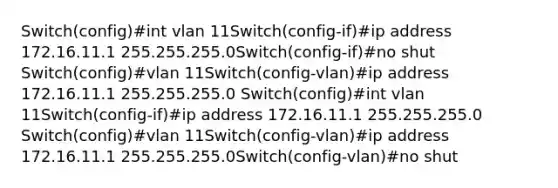 Switch(config)#int vlan 11Switch(config-if)#ip address 172.16.11.1 255.255.255.0Switch(config-if)#no shut Switch(config)#vlan 11Switch(config-vlan)#ip address 172.16.11.1 255.255.255.0 Switch(config)#int vlan 11Switch(config-if)#ip address 172.16.11.1 255.255.255.0 Switch(config)#vlan 11Switch(config-vlan)#ip address 172.16.11.1 255.255.255.0Switch(config-vlan)#no shut