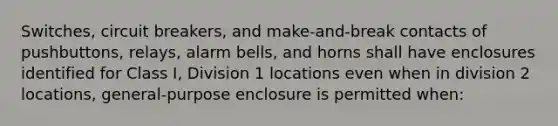 Switches, circuit breakers, and make-and-break contacts of pushbuttons, relays, alarm bells, and horns shall have enclosures identified for Class I, Division 1 locations even when in division 2 locations, general-purpose enclosure is permitted when: