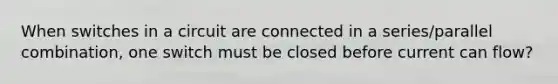 When switches in a circuit are connected in a series/parallel combination, one switch must be closed before current can flow?