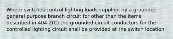 Where switches control lighting loads supplied by a grounded general purpose branch circuit for other than the items described in 404.2(C) the grounded circuit conductors for the controlled lighting circuit shall be provided at the switch location