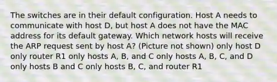 The switches are in their default configuration. Host A needs to communicate with host D, but host A does not have the MAC address for its default gateway. Which network hosts will receive the ARP request sent by host A? (Picture not shown) only host D only router R1 only hosts A, B, and C only hosts A, B, C, and D only hosts B and C only hosts B, C, and router R1