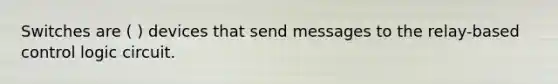Switches are ( ) devices that send messages to the relay-based control logic circuit.