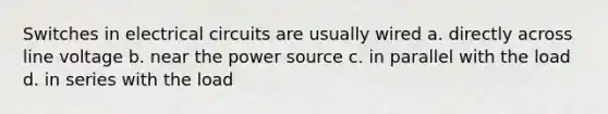 Switches in electrical circuits are usually wired a. directly across line voltage b. near the power source c. in parallel with the load d. in series with the load