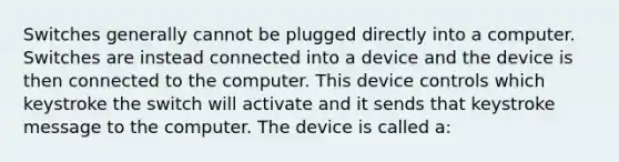 Switches generally cannot be plugged directly into a computer. Switches are instead connected into a device and the device is then connected to the computer. This device controls which keystroke the switch will activate and it sends that keystroke message to the computer. The device is called a: