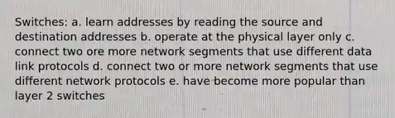 Switches: a. learn addresses by reading the source and destination addresses b. operate at the physical layer only c. connect two ore more network segments that use different data link protocols d. connect two or more network segments that use different network protocols e. have become more popular than layer 2 switches