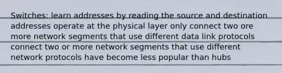 Switches: learn addresses by reading the source and destination addresses operate at the physical layer only connect two ore more network segments that use different data link protocols connect two or more network segments that use different network protocols have become less popular than hubs