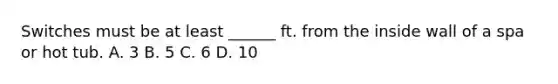 Switches must be at least ______ ft. from the inside wall of a spa or hot tub. A. 3 B. 5 C. 6 D. 10