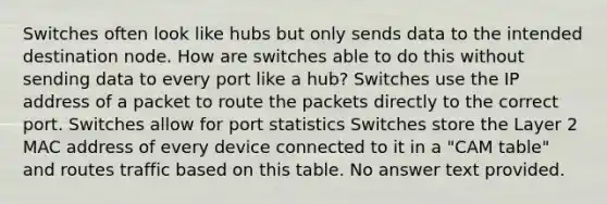 Switches often look like hubs but only sends data to the intended destination node. How are switches able to do this without sending data to every port like a hub? Switches use the IP address of a packet to route the packets directly to the correct port. Switches allow for port statistics Switches store the Layer 2 MAC address of every device connected to it in a "CAM table" and routes traffic based on this table. No answer text provided.