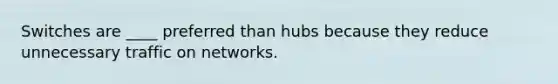 Switches are ____ preferred than hubs because they reduce unnecessary traffic on networks.