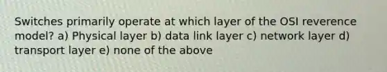 Switches primarily operate at which layer of the OSI reverence model? a) Physical layer b) data link layer c) network layer d) transport layer e) none of the above