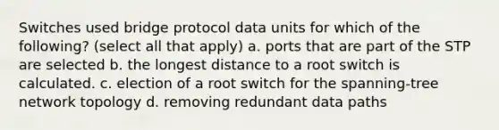 Switches used bridge protocol data units for which of the following? (select all that apply) a. ports that are part of the STP are selected b. the longest distance to a root switch is calculated. c. election of a root switch for the spanning-tree network topology d. removing redundant data paths