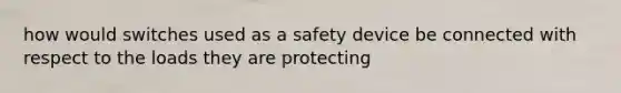 how would switches used as a safety device be connected with respect to the loads they are protecting