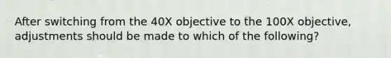 After switching from the 40X objective to the 100X objective, adjustments should be made to which of the following?