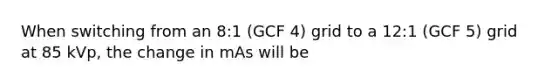 When switching from an 8:1 (GCF 4) grid to a 12:1 (GCF 5) grid at 85 kVp, the change in mAs will be