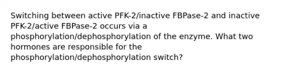 Switching between active PFK-2/inactive FBPase-2 and inactive PFK-2/active FBPase-2 occurs via a phosphorylation/dephosphorylation of the enzyme. What two hormones are responsible for the phosphorylation/dephosphorylation switch?