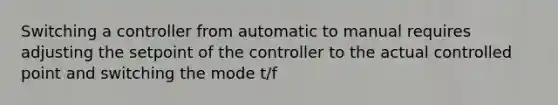 Switching a controller from automatic to manual requires adjusting the setpoint of the controller to the actual controlled point and switching the mode t/f