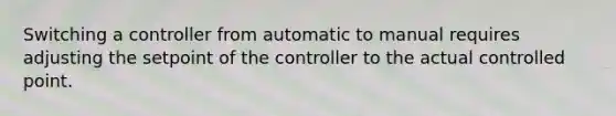 Switching a controller from automatic to manual requires adjusting the setpoint of the controller to the actual controlled point.