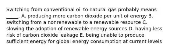 Switching from conventional oil to natural gas probably means _____. A. producing more carbon dioxide per unit of energy B. switching from a nonrenewable to a renewable resource C. slowing the adoption of renewable energy sources D. having less risk of carbon dioxide leakage E. being unable to produce sufficient energy for global energy consumption at current levels