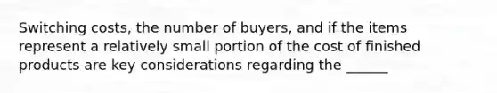 Switching costs, the number of buyers, and if the items represent a relatively small portion of the cost of finished products are key considerations regarding the ______