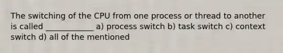 The switching of the CPU from one process or thread to another is called ____________ a) process switch b) task switch c) context switch d) all of the mentioned