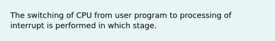 The switching of CPU from user program to processing of interrupt is performed in which stage.