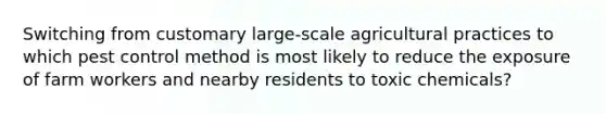 Switching from customary large-scale agricultural practices to which pest control method is most likely to reduce the exposure of farm workers and nearby residents to toxic chemicals?