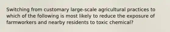 Switching from customary large-scale agricultural practices to which of the following is most likely to reduce the exposure of farmworkers and nearby residents to toxic chemical?