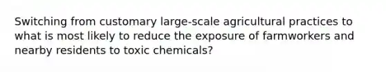 Switching from customary large-scale agricultural practices to what is most likely to reduce the exposure of farmworkers and nearby residents to toxic chemicals?