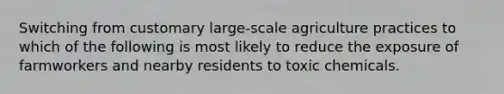 Switching from customary large-scale agriculture practices to which of the following is most likely to reduce the exposure of farmworkers and nearby residents to toxic chemicals.