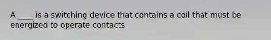 A ____ is a switching device that contains a coil that must be energized to operate contacts