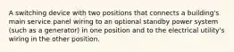 A switching device with two positions that connects a building's main service panel wiring to an optional standby power system (such as a generator) in one position and to the electrical utility's wiring in the other position.