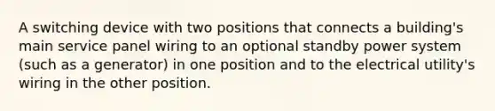A switching device with two positions that connects a building's main service panel wiring to an optional standby power system (such as a generator) in one position and to the electrical utility's wiring in the other position.