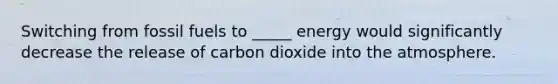 Switching from fossil fuels to _____ energy would significantly decrease the release of carbon dioxide into the atmosphere.