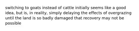 switching to goats instead of cattle initially seems like a good idea, but is, in reality, simply delaying the effects of overgrazing until the land is so badly damaged that recovery may not be possible