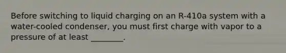 Before switching to liquid charging on an R-410a system with a water-cooled condenser, you must first charge with vapor to a pressure of at least ________.