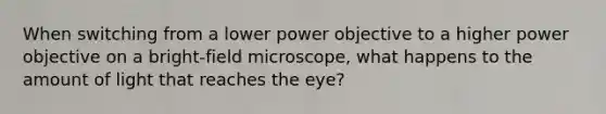 When switching from a lower power objective to a higher power objective on a bright-field microscope, what happens to the amount of light that reaches the eye?