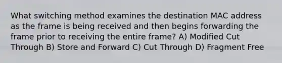 What switching method examines the destination MAC address as the frame is being received and then begins forwarding the frame prior to receiving the entire frame? A) Modified Cut Through B) Store and Forward C) Cut Through D) Fragment Free