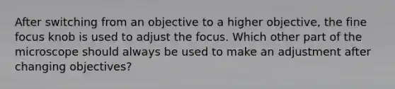 After switching from an objective to a higher objective, the fine focus knob is used to adjust the focus. Which other part of the microscope should always be used to make an adjustment after changing objectives?