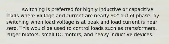 ______ switching is preferred for highly inductive or capacitive loads where voltage and current are nearly 90° out of phase, by switching when load voltage is at peak and load current is near zero. This would be used to control loads such as transformers, larger motors, small DC motors, and heavy inductive devices.