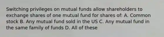 Switching privileges on mutual funds allow shareholders to exchange shares of one mutual fund for shares of: A. Common stock B. Any mutual fund sold in the US C. Any mutual fund in the same family of funds D. All of these