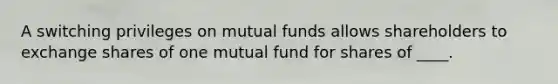 A switching privileges on mutual funds allows shareholders to exchange shares of one mutual fund for shares of ____.