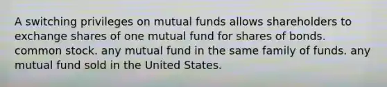 A switching privileges on mutual funds allows shareholders to exchange shares of one mutual fund for shares of bonds. common stock. any mutual fund in the same family of funds. any mutual fund sold in the United States.