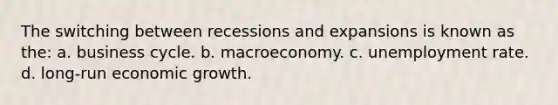 The switching between recessions and expansions is known as the: a. business cycle. b. macroeconomy. c. unemployment rate. d. long-run economic growth.