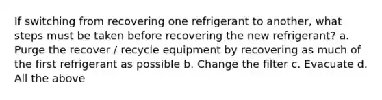 If switching from recovering one refrigerant to another, what steps must be taken before recovering the new refrigerant? a. Purge the recover / recycle equipment by recovering as much of the first refrigerant as possible b. Change the filter c. Evacuate d. All the above