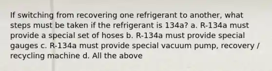 If switching from recovering one refrigerant to another, what steps must be taken if the refrigerant is 134a? a. R-134a must provide a special set of hoses b. R-134a must provide special gauges c. R-134a must provide special vacuum pump, recovery / recycling machine d. All the above