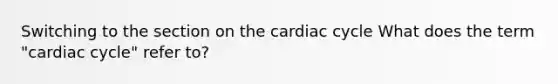 Switching to the section on the cardiac cycle What does the term "cardiac cycle" refer to?