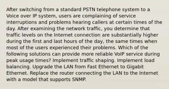 After switching from a standard PSTN telephone system to a Voice over IP system, users are complaining of service interruptions and problems hearing callers at certain times of the day. After examining the network traffic, you determine that traffic levels on the Internet connection are substantially higher during the first and last hours of the day, the same times when most of the users experienced their problems. Which of the following solutions can provide more reliable VoIP service during peak usage times? Implement traffic shaping. Implement load balancing. Upgrade the LAN from Fast Ethernet to Gigabit Ethernet. Replace the router connecting the LAN to the Internet with a model that supports SNMP.