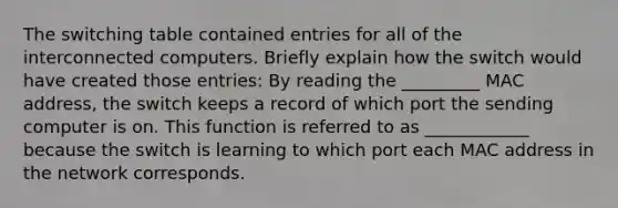 The switching table contained entries for all of the interconnected computers. Briefly explain how the switch would have created those entries: By reading the _________ MAC address, the switch keeps a record of which port the sending computer is on. This function is referred to as ____________ because the switch is learning to which port each MAC address in the network corresponds.