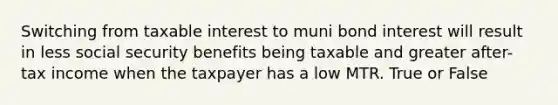 Switching from taxable interest to muni bond interest will result in less social security benefits being taxable and greater after-tax income when the taxpayer has a low MTR. True or False