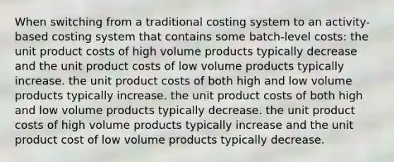 When switching from a traditional costing system to an activity-based costing system that contains some batch-level costs: the unit product costs of high volume products typically decrease and the unit product costs of low volume products typically increase. the unit product costs of both high and low volume products typically increase. the unit product costs of both high and low volume products typically decrease. the unit product costs of high volume products typically increase and the unit product cost of low volume products typically decrease.